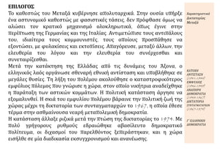 ΕΠΙΛΟΓΟΣ
Το καθεστώς του Μεταξά κυβέρνησε απολυταρχικά. Στην ουσία υπήρξε
ένα αστυνομικό καθεστώς με φασιστικές τάσεις, δεν πρόφθασε όμως να
αλώσει τον κρατικό μηχανισμό ολοκληρωτικά, όπως έγινε στην
περίπτωση της Γερμανίας και της Ιταλίας. Αντιμετώπισε τους αντιπάλους
του, ιδιαίτερα τους κομμουνιστές, τους οποίους προσπάθησε να
εξοντώσει, με φυλακίσεις και εκτοπίσεις. Απαγόρευσε, μεταξύ άλλων, την
ελευθερία του λόγου και την ελευθερία του συνέρχεσθαι και
συνεταιρίζεσθαι.
Μετά την κατάκτηση της Ελλάδας από τις δυνάμεις του Άξονα, ο
ελληνικός λαός οργάνωσε σθεναρή εθνική αντίσταση και υποβλήθηκε σε
μεγάλες θυσίες. Τη λήξη του πολέμου ακολούθησε ο καταστροφικότερος
εμφύλιος πόλεμος που γνώρισε η χώρα, στον οποίο νικήτρια αναδείχθηκε
η παράταξη των αστικών κομμάτων. Η πολιτική κατάσταση άργησε να
εξομαλυνθεί. Η σκιά του εμφυλίου πολέμου βάραινε την πολιτική ζωή της
χώρας μέχρι τη δικτατορία των συνταγματαρχών το 1967, η οποία έθεσε
τέρμα στην ασθμαίνουσα νεαρή μεταπολεμική δημοκρατία.
Η κατάσταση άλλαξε ριζικά μετά την πτώση της δικτατορίας το 1974. Με
πολύ γρήγορους ρυθμούς εδραιώθηκε αβασίλευτο δημοκρατικό
πολίτευμα, οι διχασμοί του παρελθόντος ξεπεράστηκαν, και η χώρα
εισήλθε σε μία διαδικασία εκσυγχρονισμού και ανανέωσης.
Χαρακτηριστικά
Δικτατορίας
Μεταξά
ΚΑΤΟΧΗ
ΑΝΤΙΣΤΑΣΗ
(1941-1944)
ΕΜΦΥΛΙΟΣ
(1946-1949)
ΑΝΑΠΗΡΗ
ΔΗΜΟΚΡΑΤΙΑ
(1949-1967)
ΔΙΚΤΑΤΟΡΙΑ
ΣΥΝΤΑΓΜΑΤΑΡΧΩΝ
(1967-1974)
Γ΄ ΕΛΛΗΝΙΚΗ
ΔΗΜΟΚΡΑΤΙΑ
 