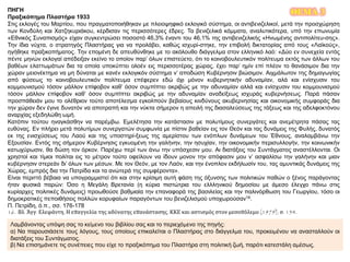 ΘΕΜΑ 3ΠΗΓΗ
Πραξικόπημα Πλαστήρα 1933
Στις εκλογές του Μαρτίου, που πραγματοποιήθηκαν με πλειοψηφικό εκλογικό σύστημα, οι αντιβενιζελικοί, μετά την προσχώρηση
των Κονδύλη και Χατζηκυριάκου, κέρδισαν τις περισσότερες έδρες. Τα βενιζελικά κόμματα, αναλυτικότερα, υπό την επωνυμία
«Εθνικός Συναπισμός» είχαν συγκεντρώσει ποσοστό 46,3% έναντι του 46,1% της αντιβενιζελικής «Ηνωμένης αντιπολίτευ-σης».
Την ίδια νύχτα, ο στρατηγός Πλαστήρας για να προλάβει, καθώς ισχυρί-στηκε, την επιβολή δικτατορίας από τους «Λαϊκούς»,
ηγήθηκε πραξικοπήματος. Την επομένη δε απευθύνθηκε με το ακόλουθο διάγγελμα στον ελληνικό λαό: «Δύο εν συνεχεία εντός
πέντε μηνών εκλογαί απέδειξαν εκείνο το οποίον παρ’ όλων επιστεύετο, ότι το κοινοβουλευτικόν πολίτευμα εκτός των άλλων του
βαθέων ελαττωμάτων δια τα οποία υποκύπτει ολοέν εις περισσοτέρας χώρας, έχει παρ’ ημίν επί πλέον το θανάσιμον δια την
χώραν μειονέκτημα να μη δύναται με κανέν εκλογικόν σύστημα ν’ αποδώση Κυβέρνησιν βιώσιμον. Αιχμάλωτον της δημαγωγίας
από φύσεως το κοινοβουλευτικόν πολίτευμα επέφερεν εδώ όχι μόνον κυβερνητικήν αδυναμίαν, αλά και ενίσχυσιν του
κομμουνισμού τόσον μάλλον επίφοβον καθ’ όσον συμπίπτει ακριβώς με την αδυναμίαν αλλά και ενίσχυσιν του κομμουνισμού
τόσον μάλλον επίφοβον καθ’ όσον συμπίπτει ακριβώς με την αδυναμίαν αναδείξεως ισχυράς κυβερνήσεως. Παρά πάσαν
προσπάθειάν μου το ολέθριον τούτο αποτέλεσμα εγκολπούν βεβαίους κινδύνους ακυβερνησίας και οικονομικής συμφοράς δια
την χώραν δεν έγινε δυνατόν να αποτραπή και την νύκτα σήμερον η απειλή της διασαλεύσεως της τάξεως και της αδελφοκτόνου
αναρχίας εξεδηλώθη ωμή.
Κατόπιν τούτου ηναγκάσθην να παρέμβω. Εμελέτησα την κατάστασιν με πολυτίμους συνεργάτες και ανεμέτρητα πάσας τας
ευθύνας. Εν πλήρει μετά πολυτίμων συνεργατών συμφωνία με πίστιν βαθείαν εις τον Θεόν και τας δυνάμεις της Φυλής, δυνατός
εκ της ενισχύσεως του Λαού και της υποστηρί-ξεως της αμερίστου των ενόπλων δυνάμεων του Έθνους, αναλαμβάνω την
Εξουσίαν. Εντός της σήμερον Κυβέρνησις εγκυομένη την γαλήνην, την ησυχίαν, την οικονομικήν περισυλλογήν, την κοινωνικήν
κατωχύρωσιν, θα δώση τον όρκον. Παρέχω περί των άνω την υπόσχεσιν μου. Αι διατάξεις του Συντάγματος αναστέλλονται. Οι
χρηστοί και τίμιοι πολίται εις το μέτρον τούτο οφείλουν να ίδουν μονον την απόφασιν μου ν’ ασφαλίσω την γαλήνην και μιαν
κυβέρνησιν στερεάν δι’ όλων των μέσων. Με τον Θεόν, με τον Λαόν, και την ένοπλον εκδήλωσίν του, τας αμυντικάς δυνάμεις της
Χώρας, εμπρός δια την Πατρίδα και τα ανώτερά της συμφέροντα».
Είναι περιττό βέβαια να υπογραμμιστεί ότι και στην κρίσιμη αυτή φάση της όξυνσης των πολιτικών παθών ο ξένος παράγοντας
ήταν φυσικά παρών: Όσο η Μεγάλη Βρετανία (η κύρια πιστώτρια του ελλληνικού δημοσίου με άμεσο έλεγχο πάνω στις
κυρίαρχες πολιτικές δυνάμεις) προωθούσε βαθμιαία την επαναφορά της βασιλείας και την παλινόρθωση του Γεωργίου, τόσο οι
δημοκρατικές πεποιθήσεις πολλών κορυφαίων παραγόντων του βενιζελισμού υποχωρούσαν16.
Π. Πετρίδη, ό.π., σσ. 176-178
16. Βλ. Άγγ. Ελεφάντη, Η επαγγελία της αδύνατης επανάστασης, ΚΚΕ και αστισμός στον μεσοπόλεμο (1979), σ. 154.
Λαμβάνοντας υπόψη σας το κείμενο του βιβλίου σας και το περιεχόμενο της πηγής:
α) Να παρουσιάσετε τους λόγους, τους οποίους επικαλείται ο Πλαστήρας στο διάγγελμα του, προκειμένου να ανασταλλούν οι
διατάξεις του Συντάγματος.
β) Να επισημάνετε τις συνέπειες που είχε το πραξικόπημα του Πλαστήρα στη πολιτική ζωή, παρότι κατεστάλη αμέσως.
 