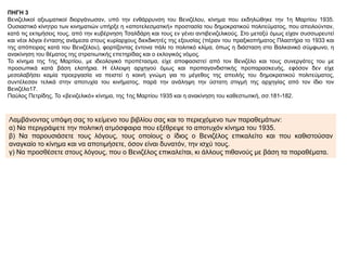 ΠΗΓΗ 3
Βενιζελικοί αξιωματικοί διοργάνωσαν, υπό την ενθάρρυνση του Βενιζέλου, κίνημα που εκδηλώθηκε την 1η Μαρτίου 1935.
Ουσιαστικό κίνητρο των κινηματιών υπήρξε η «αποτελεσματική» προστασία του δημοκρατικού πολιτεύματος, που απειλούνταν,
κατά τις εκτιμήσεις τους, από την κυβέρνηση Τσαλδάρη και τους εν γένει αντιβενιζελικούς. Στο μεταξύ όμως είχαν συσσωρευτεί
και νέοι λόγοι έντασης ανάμεσα στους κυρίαρχους διεκδικητές της εξουσίας (πέραν του πραξικοπήματος Πλαστήρα το 1933 και
της απόπειρας κατά του Βενιζέλου), φορτίζοντας έντονα πάλι το πολιτικό κλίμα, όπως η διάσταση στο Βαλκανικό σύμφωνο, η
ανακίνηση του θέματος της στρατιωτικής επετηρίδας και ο εκλογικός νόμος.
Το κίνημα της 1ης Μαρτίου, με ιδεολογικό προπέτασμα, είχε αποφασιστεί από τον Βενιζέλο και τους συνεργάτες του με
προσωπικά κατά βάση ελατήρια. Η έλλειψη αρχηγού όμως και προπαγανδιστικής προπαρασκευής, εφόσον δεν είχε
μεσολαβήσει καμία προεργασία να πειστεί η κοινή γνώμη για το μέγεθος της απειλής του δημοκρατικού πολιτεύματος,
συντέλεσαν τελικά στην αποτυχία του κινήματος, παρά την ανάληψη την ύστατη στιγμή της αρχηγίας από τον ίδιο τον
Βενιζέλο17.
Παύλος Πετρίδης, Το «βενιζελικό» κίνημα, της 1ης Μαρτίου 1935 και η ανακίνηση του καθεστωτική, σσ.181-182.
Λαμβάνοντας υπόψη σας το κείμενο του βιβλίου σας και το περιεχόμενο των παραθεμάτων:
α) Να περιγράψετε την πολιτική ατμόσφαιρα που εξέθρεψε το αποτυχόν κίνημα του 1935.
β) Να παρουσιάσετε τους λόγους, τους οποίους ο ίδιος ο Βενιζέλος επικαλείτο και που καθιστούσαν
αναγκαίο το κίνημα και να αποτιμήσετε, όσον είναι δυνατόν, την ισχύ τους.
γ) Να προσθέσετε στους λόγους, που ο Βενιζέλος επικαλείται, κι άλλους πιθανούς με βάση τα παραθέματα.
 