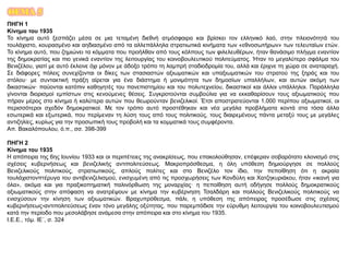 ΘΕΜΑ 5
ΠΗΓΗ 1
Κίνημα του 1935
Το κίνημα αυτό ξεσπάζει μέσα σε μια τεταμένη διεθνή ατμόσφαιρα και βρίσκει τον ελληνικό λαό, στην πλειονότητά του
τουλάχιστο, κουρασμένο και αηδιασμένο από τα αλλεπάλληλα στρατιωτικά κινήματα των «εθνοσωτήρων» των τελευταίων ετών.
Το κίνημα αυτό, που ζημιώνει τα κόμματα που προήλθαν από τους κόλπους των φιλελευθέρων, ήταν θανάσιμο πλήγμα εναντίον
της δημοκρατίας και πιο γενικά εναντίον της λειτουργίας του κοινοβουλευτικού πολιτεύματος. Ήταν το μεγαλύτερο σφάλμα του
Βενιζέλου, γιατί με αυτό έκλεινε όχι μόνον με άδοξο τρόπο τη λαμπρή σταδιοδρομία του, αλλά και έριχνε τη χώρα σε αναταραχή.
Σε διάφορες πόλεις συνεχίζονται οι δίκες των στασιαστών αξιωματικών και υπαξιωματικών του στρατού της ξηράς και του
στόλου· με συντακτική πράξη αίρεται για ένα διάστημα ή μονιμότητα των δημοσίων υπαλλήλων, και αυτών ακόμη των
δικαστικών· παύονται κατόπιν καθηγητές του πανεπιστημίου και του πολυτεχνείου, δικαστικοί και άλλοι υπάλληλοι. Παράλληλα
γίνονται διορισμοί εμπίστων στις κενούμενες θέσεις. Συγκροτούνται συμβούλια για να εκκαθαρίσουν τους αξιωματικούς που
πήραν μέρος στο κίνημα ή καλύτερα αυτών που θεωρούνταν βενιζελικοί. Έτσι αποστρατεύονται 1.000 περίπου αξιωματικοί, οι
περισσότεροι σχεδόν δημοκρατικοί. Με τον τρόπο αυτό προστέθηκαν και νέα μεγάλα προβλήματα κοντά στα τόσα άλλα
εσωτερικά και εξωτερικά, που περίμεναν τη λύση τους από τους πολιτικούς, τους διαιρεμένους πάντα μεταξύ τους με μεγάλες
αντιζηλίες, κυρίως για την προσωπική τους προβολή και τα κομματικά τους συμφέροντα.
Απ. Βακαλόπουλου, ό.π., σσ. 398-399
ΠΗΓΗ 2
Κίνημα του 1935
Η απόπειρα της 6ης Ιουνίου 1933 και οι περιπέτειες της ανακρίσεως, που επακολούθησαν, επέφεραν σοβαρότατο κλονισμό στις
σχέσεις κυβερνήσεως και βενιζελικής αντιπολιτεύσεως. Μακροπρόσθεσμα, η όλη υπόθεση δημιούργησε σε πολλούς
Βενιζελικούς πολιτικούς, στρατιωτικούς, απλούς πολίτες και στο Βενιζέλο τον ίδιο, την πεποίθηση ότι η ακραία
τουλάχιστονπτέρυγα του αντιβενιζελισμού, ενισχυμένη από τις προσχωρήσεις των Κονδύλη και Χατζηκυριάκου, ήταν «ικανή για
όλα», ακόμα και για πραξικοπηματική παλινόρθωση της μοναρχίας· η πεποίθηση αυτή οδήγησε πολλούς δημοκρατικούς
αξιωματικούς στην απόφαση να ανατρέψουν με κίνημα την κυβέρνηση Τσαλδάρη και πολλούς Βενιζελικούς πολιτικούς να
ενισχύσουν την κίνηση των αξιωματικών. Βραχυπρόθεσμα, πάλι, η υπόθεση της απόπειρας προσέδωσε στις σχέσεις
κυβερνήσεως-αντιπολιτεύσεως έναν τόνο μεγάλης οξύτητας, που παρεμπόδισε την εύρυθμη λειτουργία του κοινοβουλευτισμού
κατά την περίοδο που μεσολάβησε ανάμεσα στην απόπειρα και στο κίνημα του 1935.
Ι.Ε.Ε., τόμ. ΙΕ΄, σ. 324
 