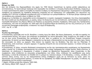 ΠΗΓΗ 3
Κίνημα του 1935
Δύο νέα ζητήματα που δημιουργήθηκαν στις αρχές του 1934 όξυναν περισσότερο τις σχέσεις μεταξύ κυβερνήσεως και
αντιπολιτεύσεως. Το πρώτο ζήτημα προέκυψε από νομοσχέδιο που κατέθεσε ο υπουργός Στρατιωτικών Κονδύλης, σύμφωνα με
το οποίο τροποποιούνταν ριζικά η επετηρίδα του Στρατού σε βάρος των δημοκρατικών αξιωματικών. Συγκεκριμένα το νομοσχέδιο
προέβλεπε την κατάργηση της πρόσθετης δεκάμηνης υπηρεσίας και των προαγωγών «επ’ ανδραγαθία» των «Αμυνιτών» της
περιόδου1917-1919 και τη βαθμιαία απομάκρυνση από το στράτευμα των μονιμοποιηθέντων. Το δεύτερο ζήτημα προέκυψε από
την κατάθεση νέου εκλογικού νόμου το Μάρτιο του 1934.
Σύμφωνα με τις διατάξεις του νομοσχεδίου αυτού επαναφερόταν η «ευρεία» νομαρχιακή περιφέρεια, που όπως προαναφέρθηκε
δεν ήταν ευνοϊκή για τους Βενιζελικούς, με μερικές, ακόμη πιο δυσμενείς για την αντιπολίτευση, τροποποιήσεις. Συγκεκριμένα το
νομοσχέδιο διατηρούσε τους δήμους Αθηνών και Πειραιώς ως ξεχωριστές εκλογικές περιφέρειες, αλλά χωρίς τους προσφυγικούς
συνοικισμούς, που από τον Ιανουάριο του 1934 είχαν γίνει ξε-χωριστοί δήμοι και κοινότητες και που τους συνένωνε με το, κατά
συντριπτική πλειοψηφία αντιβενιζελικό, «υπόλοιπο» του νόμου Αττικοβοιωτίας.
Ι.Ε.Ε., τόμ. ΙΕ΄, σ. 325
ΠΗΓΗ 4
Τα αίτια της αποτυχίας
Η Επανάστασις ωργανώθη από τον Ελ. Βενιζέλον, ο οποίος όμως δεν ήθελε, δια λόγους βιολογικούς, να τεθή επι κεφαλής του
επαναστατικού αγώνος. Ήτο γέρων. Δεν απέκρυψε την βιολογικήν του ταύτην αδυναμίαν, αλλά, συγχρό-νως, δεν έλαβε υπ’ όψιν
του ότι άνευ αυτού Επανάστασις δεν ημπορούσε να γίνη. Διότι τα μυηθέντα εις την Επανάστασιν στοιχεία εστερούντο
ομοιογενείας. Οι σκοποί των ήσαν διάφοροι, η νοοτροπία των όχι κοινή, η διανοητικότης των όχι ανωτέρα του μέσου όρου. Κανείς
δεν ανεγνώριζε τον άλλον ως αρχηγόν. Όλοι έκλινον την κεφαλήν προ του Βενιζέλου. Όχι όλοι προ του Πλαστήρα. Η
Επανάστασις, κατά συνέπειαν, εστερείτο αρχηγού. Η τριμελής Επιτροπή ήτο ένα εκτελεστικόν όργανον, το οποίον απέτυχε και
κατά την εκτέλεσιν.
Η Επανάστασις, εξ’ άλλου, εστερείτο ιδεολογικού αντικρύσματος και δεν είχε προπαρασκευάσει ψυχολογικώς τας δημοκρατικάς
μάζας η ηγεσία της. Η έλλειψις προπαρασκευής ήτο ευνόητος. Δεν υπήρχε πρόγραμμα δεν υπήρχε σκοπός. Άλλοι επίστευον, οι
ολιγώτεροι, ότι εκινδύνευεν η Δημοκρατία, ή μάλλον η μορφή της αβασιλεύτου δημοκρατίας, άλλοι υπερήσπιζον τα ίδια
συμφέροντα, άλλοι απέβλεπον εις κοινωνικάς μεταρρυθμίσεις, ενώ άλλοι, τέλος, επεδίωκον την εγκαθίδρυσιν μιας αγνής
δικτατορίας, η οποία θα απήλλασσε την Ελλάδα από το μίασμα του πολιτικού κόσμου. Ο δε Βενιζέλος, ο οποίος, υπετίθετο, ότι
ενέπνεεν όλους αυτούς, ενώ εις την πραγματικότητα απλώς επειθάρχουν χωρίς και να πιστεύουν εις αυτόν, εζήτει την
δημιουργίαν ενός μονοκομματικού κράτους, το οποίον θα του εξησφάλιζε την ισόβιον διακυβέρνησιν της χώρας. Ο κίνδυνος της
Δημοκρατίας ήτο ένα απλούν πυροτέχνημα.
Γ. Δαφνή, Η Ελλάς μεταξύ δύο πολέμων 1923-1940,
εκδ. Κάκτος, Αθήνα 1997, τόμος Β΄, σ. 339
 