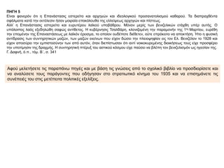 ΠΗΓΗ 5
Είναι φανερόν ότι η Επανάστασις εστερείτο και αρχηγών και ιδεολογικού προσανατολισμού καθαρού. Τα διαπραχθέντα
σφάλματα κατά την εκτέλεσιν ήσαν μοιραία επακόλουθα της ελλείψεως αρχηγών και πίστεως.
Αλλ’ η Επανάστασις εστερείτο και ευρυτέρου λαϊκού υποβάθρου. Μόνον μερίς των βενιζελικών ετάχθη υπέρ αυτής. Ο
υπόλοιπος λαός εξεδηλώθη σαφώς αντίθετος. Η κυβέρνησις Τσαλδάρη, κλονιζομένη την παραμονήν της 1ης Μαρτίου, ευρέθη
την επομένην της Επαναστάσεως με λαϊκόν έρεισμα, το οποίον ουδέποτε διέθετεν, ούτε επρόκειτο να αποκτήση. Ήτο η φυσική
αντίδρασις των συντηρητικών μαζών, των μαζών εκείνων που είχον δώσει την πλειοψηφίαν εις τον Ελ. Βενιζέλον το 1928 και
είχον αποσύρει την εμπιστοσύνην των από αυτόν, όταν διεπίστωσαν ότι αντί νοικοκυρεμένης διοικήσεως τους είχε προσφέρει
την υποτίμησιν της δραχμής. Η συντηρητική πτέρυξ του αστικού κόσμου είχε παύσει να βλέπη τον βενιζελισμόν ως ηγεσίαν της.
Γ. Δαφνή, ό.π., τόμ. Β΄, σ. 341
Αφού μελετήσετε τις παραπάνω πηγές και με βάση τις γνώσεις από το σχολικό βιβλίο να προσδιορίσετε και
να αναλύσετε τους παράγοντες που οδήγησαν στο στρατιωτικό κίνημα του 1935 και να επισημάνετε τις
συνέπειές του στις μετέπειτα πολιτικές εξελίξεις.
 