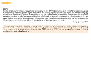 ΘΕΜΑ 7
ΠΗΓΗ
Εις την επιστολήν την οποίαν έγραψε προς τον Πλαστήραν, την 27ην Φεβρουαρίου, και η οποία λόγω της εκρήξεως της
Επαναστάσεως ουδέποτε έφθασεν εις τον προορισμόν της, ο Βενιζέλος καθώριζε τα κύρια σημεία του προγράμματος της
στρατιωτικής κυβερνήσεως, η οποία θα εσχηματίζετο, ως εξής: 1) Εκκαθάρισις των ενόπλων δυνάμεων και των Σωμάτων
Ασφαλείας από κάθε αντιβενιζελικόν 2) Καθιέρωσις της αρχής ότι εις τας ενόπλους δυνάμεις και τα Σώματα Ασφαλείας δεν θα
εγίνοντο δεκτοί εις το μέλλον ως αξιωματικοί ή υπαξιωματικοί παρά άτομα απολύτως αφωσιωμένα εις την νέαν κατάστασιν. 3)
Μεταρρύθμισις του πολιτεύματος. 4) Εκλογή του προέδρου της Δημοκρατίας υπό του λαού.
Γ. Δαφνή, ό.π., σ. 339
Λαμβάνοντας υπόψη την παραπάνω πηγή και τις γνώσεις του σχολικού βιβλίου να συγκρίνετε τους λόγους
που οδήγησαν στα στρατιωτικά κινήματα του 1933 και του 1935 και να αναφερθείτε στους τρόπους
αντίδρασης των αντιβενιζελικών.
 