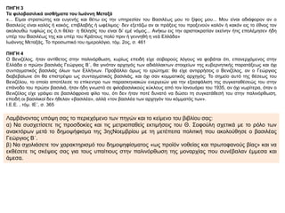 ΠΗΓΗ 3
Τα φιλοβασιλικά αισθήματα του Ιωάννη Μεταξά
«... Είμαι στρατιώτης και ευγενής και θέτω εις την υπηρεσίαν του Βασιλέως μου το ξίφος μου... Μου είναι αδιάφορον αν ο
Βασιλεύς είναι καλός ή κακός, επιβλαβής ή ωφέλιμος· δεν εξετάζω αν αι πράξεις του προξενούν καλόν ή κακόν εις το έθνος τον
ακολουθώ τυφλώς εις ό,τι θέλει· η θέλησίς του είναι δι’ εμέ νόμος... Ανήκω εις την αριστοκρατίαν εκείνην ήτις επολέμησεν ήδη
υπέρ του Βασιλέως της και υπέρ του Κράτους πολύ πριν ή γεννηθή η νεά Ελλάδα»
Ιωάννης Μεταξάς, Το προσωπικό του ημερολόγιο, τόμ. 2ος, σ. 461
ΠΗΓΗ 4
Ο Βενιζέλος, ήταν αντίθετος στην παλινόρθωση, κυρίως επειδή είχε σοβαρούς λόγους να φοβάται ότι, επανερχόμενος στην
Ελλάδα ο πρώην βασιλιάς Γεώργιος Β΄, θα γινόταν αρχηγός των αδιάλλακτων στοιχείων της κυβερνητικής παρατάξεως και όχι
συνταγματικός βασιλιάς όλων των Ελλήνων. Προβάλλει όμως το ερώτημα: θα είχε αντιρρήσεις ο Βενιζέλος, αν ο Γεώργιος
διαβεβαίωνε ότι θα επιστρέψει ως συνταγματικός βασιλιάς, και όχι σαν κομματικός αρχηγός; Το σημείο αυτό της θέσεως του
Βενιζέλου, το οποίο αποτέλεσε το επίκεντρο των παρασκηνιακών ενεργειών για την εξασφάλιση της συγκαταθέσεώς του στην
επάνοδο του πρώην βασιλιά, ήταν ήδη γνωστό σε φιλοβασιλικούς κύκλους από τον Ιανουάριο του 1935, αν όχι νωρίτερα, όταν ο
Βενιζέλος είχε γράψει σε βασιλόφρονα φίλο του, ότι δεν ήταν ποτέ δυνατό να δώσει τη συγκατάθεσή του στην παλινόρθωση,
επειδή οι βασιλικοί δεν ήθελαν «βασιλέα», αλλά «τον βασιλέα των αρχηγόν του κόμματός των».
Ι.Ε.Ε. , τόμ. ΙΕ΄, σ. 365
Λαμβάνοντας υπόψη σας το περιεχόμενο των πηγών και το κείμενο του βιβλίου σας:
α) Να συσχετίσετε τις προσδοκίες και τις μετριοπαθείς εκτιμήσεις του Θ. Σοφούλη σχετικά με το ρόλο των
ανακτόρων μετά το δημοψήφισμα της 3ηςΝοεμβρίου με τη μετέπειτα πολιτική που ακολούθησε ο βασιλέας
Γεώργιος Β΄.
β) Να σχολιάσετε τον χαρακτηρισμό του δημοψηφίσματος «ως προϊόν νοθείας και πρωτοφανούς βίας» και να
εκθέσετε τις σκέψεις σας για τους υπαίτιους στην παλινόρθωση της μοναρχίας που συνέβαλαν έμμεσα και
άμεσα.
 