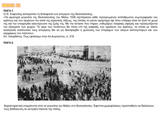 ΘΕΜΑ 12
ΠΗΓΗ 1
Ο Θ. Σοφούλης καταγγέλλει τη δολοφονία των απεργών της Θεσσαλονίκης
«Τα αιματηρά γεγονότα της Θεσσαλονίκης του Μαϊου 1936 εξεπέρασαν κάθε προηγουμένην απάνθρωπον συμπεριφοράν του
κράτους και των οργάνων του κατά της εργατικής τάξεως, της οποίας το μόνον αμάρτημα αφ’ ότου υπάρχει είναι ότι ζητεί το ψωμί
της και την στοιχειώδη καλυτέρευσιν της ζωής της. Με την έκτασιν που πήραν, ενθυμίζουν τσαρικάς σφαγάς και προοιωνίζονται
την εξέγερσιν των ψυχών. Το αίμα των πεσόντων θα πέσει επί τας κεφαλάς των οργάνων του κράτους, τα οποία με τόσην
αναλγησία εσκότωσαν τους απεργούς δια να μη διαταραχθεί η χώνευσις των στομάχων των ολίγων καπνεμπόρων και των
καρχαριών του πλούτου».
Σπ. Λιναρδάτος, Πως εφτάσαμε στην 4η Αυγούστου, σ. 216
ΠΗΓΗ 2
Χαρακτηριστικό στιγμιότυπο από τα γεγονότα του Μαΐου στη Θεσσαλονίκη. Έφιπποι χωροφύλακες προσπαθούν να διαλύσουν
τους διαδηλωτές σε κεντρική πλατεία της πόλης.
 