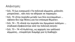 Απάντηση:
• Σελ. 73 (ως εισαγωγή) «Τα πολιτικά κόμματα, μολονότι
μπορούσαν… κάτι που τα οδήγησε σε παρακμή».
• Σελ. 73 «Στην περίοδο μεταξύ των δύο συνταγμάτων …
εφόσον δεν είχε θέσεις για πιο επίκαιρα θέματα».
• Σελ. 74 – 75 «Κατά την περίοδο του Κριμαϊκού πολέμου …
σταδιακά εξαφανίστηκε από την πολιτική σκηνή»
• Σελ. 73 – 74 «Ο Κωλέττης, ως αρχηγός του γαλλικού
κόμματος… επικράτησε διαμάχη για τη διαδοχή»
 