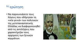 6η ερώτηση
• Να παρουσιάσετε τους
λόγους που οδήγησαν τη
«νέα γενιά» των πολιτικών
της μετεπαναστατικής
Ελλάδας να διαφοροποιηθεί
από τις αντιλήψεις που
χαρακτήριζαν τους
αρχηγούς των ξενικών
κομμάτων.
 