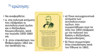 7η ερώτηση:
• Να αναφερθείτε:
• α. στα πολιτικά αιτήματα
που εξέφραζαν οι
αντιπολιτευτικοί όμιλοι
και ο Αλέξανδρος
Κουμουνδούρος, κατά
την περίοδο 1850-1860
και
• β. στην επανάσταση του
Φεβρουαρίου 1862 και
την κατάληξή της .
• α) Ποια εκσυγχρονιστικά
αιτήματα των
αντιπολιτευτικών
ομίλων, που
συγκροτήθηκαν περί τα
τέλη του 1850 εξέφρασε
με την πολιτική του
δράση ο Αλέξανδρος
Κουμουνδούρος;
• β) Ποιοι συμμετείχαν
στην επανάσταση κατά
του Όθωνα το 1862;
 