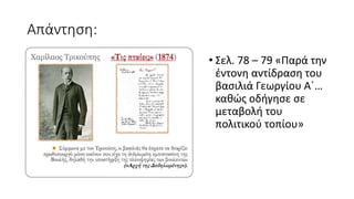 Απάντηση:
• Σελ. 78 – 79 «Παρά την
έντονη αντίδραση του
βασιλιά Γεωργίου Α΄…
καθώς οδήγησε σε
μεταβολή του
πολιτικού τοπίου»
 