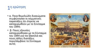 1η ερώτηση
• α. Ποια θεμελιώδη δικαιώματα
συμφώνησαν οι κομματικές
παρατάξεις ότι έπρεπε να
κατοχυρωθούν με το Σύνταγμα
του 1844;
• β. Ποιες εξουσίες
κατοχυρώθηκαν με το Σύνταγμα
του 1844 για τον βασιλιά και
ποιες άλλες διατάξεις
περιελάμβανε το Σύνταγμα
αυτό;
 
