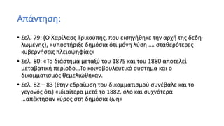 Απάντηση:
• Σελ. 79: (Ο Χαρίλαος Τρικούπης, που εισηγήθηκε την αρχή της δεδη-
λωμένης), «υποστήριξε δημόσια ότι μόνη λύση …. σταθερότερες
κυβερνήσεις πλειοψηφίας»
• Σελ. 80: «Το διάστημα μεταξύ του 1875 και του 1880 αποτελεί
μεταβατική περίοδο…Το κοινοβουλευτικό σύστημα και ο
δικομματισμός θεμελιώθηκαν.
• Σελ. 82 – 83 (Στην εδραίωση του δικομματισμού συνέβαλε και το
γεγονός ότι) «ιδιαίτερα μετά το 1882, όλο και συχνότερα
…απέκτησαν κύρος στη δημόσια ζωή»
 