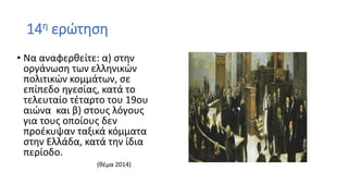 14η ερώτηση
• Να αναφερθείτε: α) στην
οργάνωση των ελληνικών
πολιτικών κομμάτων, σε
επίπεδο ηγεσίας, κατά το
τελευταίο τέταρτο του 19ου
αιώνα και β) στους λόγους
για τους οποίους δεν
προέκυψαν ταξικά κόμματα
στην Ελλάδα, κατά την ίδια
περίοδο.
(θέμα 2014)
 