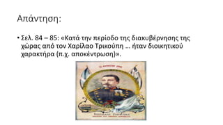 Απάντηση:
• Σελ. 84 – 85: «Κατά την περίοδο της διακυβέρνησης της
χώρας από τον Χαρίλαο Τρικούπη … ήταν διοικητικού
χαρακτήρα (π.χ. αποκέντρωση)».
 