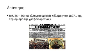Απάντηση:
• Σελ. 85 – 86: «Ο ελληνοτουρκικός πόλεμος του 1897… και
περιορισμό της γραφειοκρατίας».
 