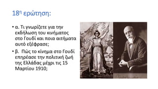 18η ερώτηση:
• α. Τι γνωρίζετε για την
εκδήλωση του κινήματος
στο Γουδί και ποια αιτήματα
αυτό εξέφρασε;
• β. Πώς το κίνημα στο Γουδί
επηρέασε την πολιτική ζωή
της Ελλάδας μέχρι τις 15
Μαρτίου 1910;
 