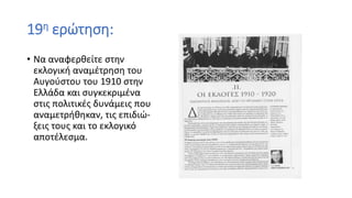 19η ερώτηση:
• Να αναφερθείτε στην
εκλογική αναμέτρηση του
Αυγούστου του 1910 στην
Ελλάδα και συγκεκριμένα
στις πολιτικές δυνάμεις που
αναμετρήθηκαν, τις επιδιώ-
ξεις τους και το εκλογικό
αποτέλεσμα.
 