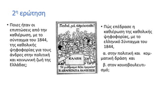 2η ερώτηση
• Ποιες ήταν οι
επιπτώσεις από την
καθιέρωση, με το
σύνταγμα του 1844,
της καθολικής
ψηφοφορίας για τους
άνδρες στην πολιτική
και κοινωνική ζωή της
Ελλάδας;
• Πώς επέδρασε η
καθιέρωση της καθολικής
ψηφοφορίας, με το
ελληνικό Σύνταγμα του
1844,
α. στην πολιτική και κομ-
ματική δράση και
β. στον κοινοβουλευτι-
σμό;
 