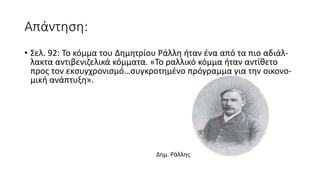 Απάντηση:
• Σελ. 92: Το κόμμα του Δημητρίου Ράλλη ήταν ένα από τα πιο αδιάλ-
λακτα αντιβενιζελικά κόμματα. «Το ραλλικό κόμμα ήταν αντίθετο
προς τον εκσυγχρονισμό…συγκροτημένο πρόγραμμα για την οικονο-
μική ανάπτυξη».
Δημ. Ράλλης
 