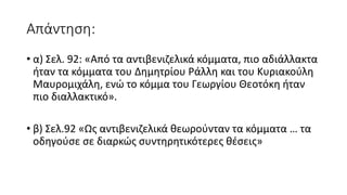 Απάντηση:
• α) Σελ. 92: «Από τα αντιβενιζελικά κόμματα, πιο αδιάλλακτα
ήταν τα κόμματα του Δημητρίου Ράλλη και του Κυριακούλη
Μαυρομιχάλη, ενώ το κόμμα του Γεωργίου Θεοτόκη ήταν
πιο διαλλακτικό».
• β) Σελ.92 «Ως αντιβενιζελικά θεωρούνταν τα κόμματα … τα
οδηγούσε σε διαρκώς συντηρητικότερες θέσεις»
 