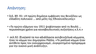 Απάντηση:
• Σελ. 89 -91: «Η πρώτη δημόσια εμφάνιση του Βενιζέλου ως
ελλαδίτη πολιτικού … από μέλη της Εθνοσυνέλευσης»
• «Το πρώτο εξάμηνο του 1911 ψηφίστηκαν από τη Βουλή …
περισσότερο χρόνο για κοινοβουλευτικές συζητήσεις κ.λ.π.»
• σελ.92: (Ένα)από τα πιο αδιάλλακτα αντιβενιζελικά κόμματα,
ήταν το κόμμα του Δημητρίου Ράλλη. «Το ραλλικό κόμμα ήταν
αντίθετο προς τον εκσυγχρονισμό…συγκροτημένο πρόγραμμα
για την οικονο-μική ανάπτυξη».
 