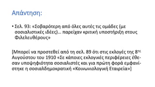 Απάντηση:
• Σελ. 93: «Σοβαρότερη από όλες αυτές τις ομάδες (με
σοσιαλιστικές ιδέες)… παρείχαν κριτική υποστήριξη στους
Φιλελευθέρους»
[Μπορεί να προστεθεί από τη σελ. 89 ότι στις εκλογές της 8ης
Αυγούστου του 1910 «Σε κάποιες εκλογικές περιφέρειες έθε-
σαν υποψηφιότητα σοσιαλιστές και για πρώτη φορά εμφανί-
στηκε η σοσιαλδημοκρατική «Κοινωνιολογική Εταιρεία»]
 