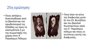 25η ερώτηση:
• Ποιες απόψεις
διατυπώθηκαν από
το βασιλιά και τον
πρωθυπουργό της
Ελλάδας ως προς τη
σκοπιμότητα ή μη
της συμμετοχής της
χώρας στον Α΄
Παγκόσμιο Πόλεμο;
• Ποια ήταν τα αίτια
της διαφωνίας μετα-
ξύ του Ελ. Βενιζέλου
και του βασιλιά
Κωνσταντίνου κατά
τον Α΄ Παγκόσμιο
πόλεμο και ποιες οι
συνέπειες αυτής της
διαφωνίας;
 