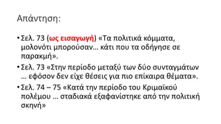 Απάντηση:
• Σελ. 73 (ως εισαγωγή) «Τα πολιτικά κόμματα,
μολονότι μπορούσαν… κάτι που τα οδήγησε σε
παρακμή».
• Σελ. 73 «Στην περίοδο μεταξύ των δύο συνταγμάτων
… εφόσον δεν είχε θέσεις για πιο επίκαιρα θέματα».
• Σελ. 74 – 75 «Κατά την περίοδο του Κριμαϊκού
πολέμου … σταδιακά εξαφανίστηκε από την πολιτική
σκηνή»
 