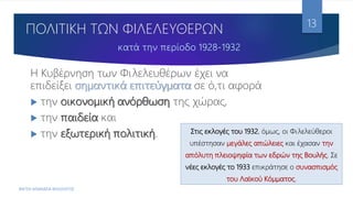 ΠΟΛΙΤΙΚΗ ΤΩΝ ΦΙΛΕΛΕΥΘΕΡΩΝ
Η Κυβέρνηση των Φιλελευθέρων έχει να
επιδείξει σημαντικά επιτεύγματα σε ό,τι αφορά
 την οικονομική ανόρθωση της χώρας,
 την παιδεία και
 την εξωτερική πολιτική.
ΦΑΤΣΗ ΑΘΑΝΑΣΙΑ ΦΙΛΟΛΟΓΟΣ
13
Στις εκλογές του 1932, όμως, οι Φιλελεύθεροι
υπέστησαν μεγάλες απώλειες και έχασαν την
απόλυτη πλειοψηφία των εδρών της Βουλής. Σε
νέες εκλογές το 1933 επικράτησε ο συνασπισμός
του Λαϊκού Κόμματος.
 