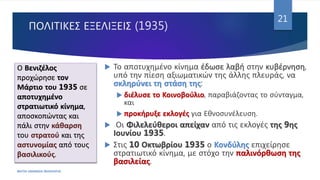 ΠΟΛΙΤΙΚΕΣ ΕΞΕΛΙΞΕΙΣ (1935)
 Το αποτυχημένο κίνημα έδωσε λαβή στην κυβέρνηση,
υπό την πίεση αξιωματικών της άλλης πλευράς, να
σκληρύνει τη στάση της:
 διέλυσε το Κοινοβούλιο, παραβιάζοντας το σύνταγμα,
και
 προκήρυξε εκλογές για Εθνοσυνέλευση.
 Οι Φιλελεύθεροι απείχαν από τις εκλογές της 9ης
Ιουνίου 1935.
 Στις 10 Οκτωβρίου 1935 ο Κονδύλης επιχείρησε
στρατιωτικό κίνημα, με στόχο την παλινόρθωση της
βασιλείας.
ΦΑΤΣΗ ΑΘΑΝΑΣΙΑ ΦΙΛΟΛΟΓΟΣ
21
Ο Βενιζέλος
προχώρησε τον
Μάρτιο του 1935 σε
αποτυχημένο
στρατιωτικό κίνημα,
αποσκοπώντας και
πάλι στην κάθαρση
του στρατού και της
αστυνομίας από τους
βασιλικούς.
 
