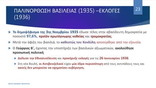 ΠΑΛΙΝΟΡΘΩΣΗ ΒΑΣΙΛΕΙΑΣ (1935) –ΕΚΛΟΓΕΣ
(1936)
ΦΑΤΣΗ ΑΘΑΝΑΣΙΑ ΦΙΛΟΛΟΓΟΣ
23
 Το δημοψήφισμα της 3ης Νοεμβρίου 1935 έδωσε τέλος στην αβασίλευτη δημοκρατία με
ποσοστό 97,6%, προϊόν πρωτόγνωρης νοθείας και τρομοκρατίας.
 Μετά την άφιξη του βασιλιά, το καθεστώς του Κονδύλη αποσύρθηκε από την εξουσία.
 Ο Γεώργιος Β', έχοντας την υποστήριξη των βασιλικών αξιωματικών, ακολούθησε
προσωπική πολιτική.
 Διέλυσε την Εθνοσυνέλευση και προκήρυξε εκλογές για τις 26 Ιανουαρίου 1936.
 Στη νέα Βουλή, οι Αντιβενιζελικοί είχαν μία έδρα περισσότερη από τους αντιπάλους τους και
κανείς δεν μπορούσε να σχηματίσει κυβέρνηση.
 