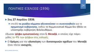 ΠΟΛΙΤΙΚΕΣ ΕΞΕΛΙΞΕΙΣ (1936)
ΦΑΤΣΗ ΑΘΑΝΑΣΙΑ ΦΙΛΟΛΟΓΟΣ
24
 Στις 27 Απριλίου 1936,
 επειδή τα μεγάλα κόμματα αδυνατούσαν να συνεννοηθούν για το
σχηματισμό κυβέρνησης, καθώς το Κομμουνιστικό Κόμμα δεν ήθελε να
υποστηρίξει κυβέρνηση Φιλελευθέρων,
έδωσαν ψήφο εμπιστοσύνης στον I. Μεταξά, ο οποίος είχε πάρει
μόλις το 4% των ψήφων στις εκλογές.
 Ο δρόμος για την υλοποίηση των δικτατορικών σχεδίων του Μεταξά
ήταν πλέον ανοιχτός.
 