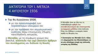 ΔΙΚΤΑΤΟΡΙΑ ΤΟΥ Ι. ΜΕΤΑΞΑ
4 ΑΥΓΟΥΣΤΟΥ 1936
ΦΑΤΣΗ ΑΘΑΝΑΣΙΑ ΦΙΛΟΛΟΓΟΣ
25
 Την 4η Αυγούστου 1936,
 με την προσυπογραφή των
περισσότερων υπουργών και
 με την πρόφαση του κομμουνιστικού
κινδύνου λόγω επικείμενης 24ωρης
πανελλαδικής απεργίας,
ο Μεταξάς, με τη σύμφωνη γνώμη του
βασιλιά, ανέστειλε την ισχύ βασικών άρθρων
του συντάγματος και διέλυσε τη Βουλή.
Ο Μεταξάς ήταν σε όλη του τη
σταδιοδρομία εχθρός του
κοινοβουλευτισμού και υποστηρικτής
αυταρχικών μεθόδων στην πολιτική.
Όταν του δόθηκε η ευκαιρία, έκανε
πράξη τις θεωρίες του.
Η δικτατορία του Μεταξά έβαλε τέλος
στη Δημοκρατία του Μεσοπολέμου και
σε μία ολόκληρη εποχή της πολιτικής
ιστορίας της Ελλάδας.
 
