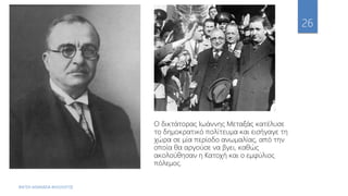 ΦΑΤΣΗ ΑΘΑΝΑΣΙΑ ΦΙΛΟΛΟΓΟΣ
26
Ο δικτάτορας Ιωάννης Μεταξάς κατέλυσε
το δημοκρατικό πολίτευμα και εισήγαγε τη
χώρα σε μία περίοδο ανωμαλίας, από την
οποία θα αργούσε να βγει, καθώς
ακολούθησαν η Κατοχή και ο εμφύλιος
πόλεμος.
 