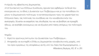 ΦΑΤΣΗ ΑΘΑΝΑΣΙΑ ΦΙΛΟΛΟΓΟΣ
7
Η κήρυξη της αβασίλευτης Δημοκρατίας.
«Η Δ' Συντακτική των Ελλήνων Συνέλευσις, έχουσα προ οφθαλμών τα δεινά που
επεσώρευσεν εις το έθνος η Δυναστεία των Γλυξβούργων και με την πεποίθησιν ότι
μόνον το Δημοκρατικόν πολίτευμα, το ανταποκρινόμενον προς τον χαρακτήρα του
Ελληνικού λαού, τας πολιτικάς του συνήθειας και την κοινοβουλευτικήν του
ανατροφήν, δύναται να ασφαλίση τας ελευθερίας του και να βοηθήση να προαχθή
ηθικώς, να αναλάβη οικονομικώς και να εξυγιάνη από πάσης απόψεως τον πολιτισμόν
του.
Ψηφίζει:
1. Κηρύττει οριστικώς έκπτωτον την Δυναστείαν των Γλυξβούργων...
2. Αποφασίζει να συνταχθή η Ελλάς εις Δημοκρατίαν κοινοβουλευτικής μορφής, υπό
τον όρον εγκρίσεως της αποφάσεως αυτής υπό του Λαού δια δημοψηφίσματος...».
Αθανάσιος Βερέμης, ΙΕΕ, ΙΕ' σ. 281.
 