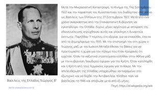 ΦΑΤΣΗ ΑΘΑΝΑΣΙΑ ΦΙΛΟΛΟΓΟΣ
9
Βασιλεύς της Ελλάδος Γεώργιος Β’
Μετά την Μικρασιατική Καταστροφή, το Κίνημα της 11ης Σεπτεμβρίου
1922 και την παραίτηση του Κωνσταντίνου τον διαδέχτηκε στο θρόνο
ως Βασιλεύς των Ελλήνων στις 27 Σεπτεμβρίου 1922. Μετά από ένα
χρόνο αναγκάστηκε από την Επαναστατική Κυβέρνηση να
εγκαταλείψει την Ελλάδα. Λίγους μήνες αργότερα με απόφαση της
εθνοσυνέλευσης κηρύχθηκαν αυτός και ολόκληρη η δυναστεία
έκπτωτοι. Παρήλθαν 11 περίπου έτη εξορίας για να επανέλθει, έπειτα
από το Δημοψήφισμα του 1935. Με την επιστροφή του στη χώρα, ο
Γεώργιος μαζί με τον Ιωάννη Μεταξά έθεσαν τις βάσεις για να
προετοιμαστεί η χώρα για τον πόλεμο που ήταν προφανές ότι
ερχόταν. Όταν τα ναζιστικά στρατεύματα εισήλθαν στην Αθήνα μαζί
με την κυβέρνηση Τσουδερού έφυγαν για την Κρήτη. Όταν κατελήφθη
και η Κρήτη από τους Γερμανούς έφυγαν για το Κάιρο. Με την
απελευθέρωση της Ελλάδας υποχρεώθηκε να παραμείνει στο
εξωτερικό και να δεχθεί την Αντιβασιλεία. Κλήθηκε πάλι να
βασιλεύσει το 1946 και απεβίωσε μετά από έξι μήνες.
Πηγή: https://el.wikipedia.org/wiki
 
