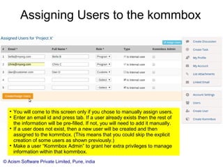 © Acism Software Private Limited, Pune, india
Creating a kommbox

You need to create kommboxes to store your
communication. Create one kommbox for every context.

While creating a kommbox, you choose whether it will be
shared with all “internal” users automatically or you will
manually assign users (internal or external) to it. Use the
former for organization-wide cross-cutting concerns. Use
the later for smaller teams or where external users could
be involved.
 
