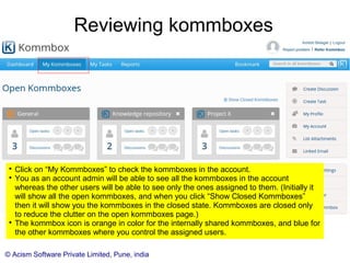 © Acism Software Private Limited, Pune, india
Assigning Users to the kommbox

You will come to this screen only if you chose to manually assign users.

Enter an email id and press tab. If a user already exists then the rest of
the information will be pre-filled. If not, you will need to add it manually.

If a user does not exist, then a new user will be created and then
assigned to the kommbox. (This means that you could skip the explicit
creation of some users as shown previously.)

Make a user “Kommbox Admin” to grant her extra privileges to manage
information within that kommbox.
 