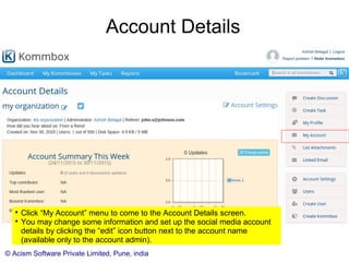 © Acism Software Private Limited, Pune, india
Reviewing kommboxes

Click on “My Kommboxes” to check the kommboxes in the account.

You as an account admin will be able to see all the kommboxes in the account whereas
the other users will be able to see only the ones assigned to them. (Initially it will show
all the open kommboxes, and when you click “Show Closed Kommboxes” then it will
show you the kommboxes in the closed state. Kommboxes are closed only to reduce
the clutter on the open kommboxes page.)

The kommbox icon is orange in color for the internally shared kommboxes, and blue for
the other kommboxes where you control the assigned users.
 
