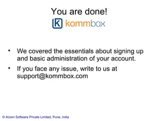 © Acism Software Private Limited, Pune, india
Account Settings
Various settings corresponding to your account are available from the
Account Settings screen:

Branding: The logo and name shown in top left

Security of your information

Roles that are used in your account

Delete thank you records (old records may not be of any use)

Setting the attachment storage location to Dropbox (instead of local) as
as to conserve disk space usage (which can be seen on the Account
details page)
 