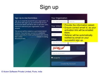 © Acism Software Private Limited, Pune, india
Sign up

Provide the information asked.

Ensure correct email id, as your
activation link will be emailed
there.

Referer will be automatically
notified by email on your
successful sign up.
 
