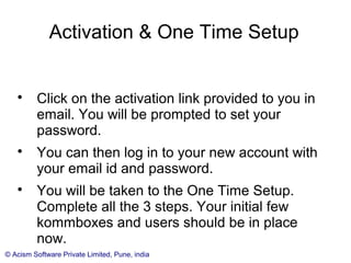 © Acism Software Private Limited, Pune, india
Activation & One Time Setup

Click on the activation link provided to you in
email. You will be prompted to set your
password.

You can then log in to your new account with
your email id and password.

You will be taken to the One Time Setup.
 