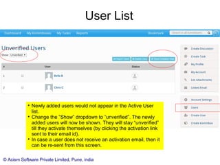 © Acism Software Private Limited, Pune, india
Creating Users

Only an administrator can create other users.

Assign the right role to the user. (Create it if it is not there.)

Also important is to identify the user as internal or external
to the organization.

The newly added users are sent a welcome email
automatically. It contains their activation link using which
they can activate their account and set their password.
 