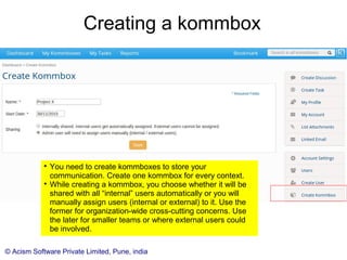 © Acism Software Private Limited, Pune, india
Editing a User

When you edit a user, to go to the user's profile page. The
user can access the same page through the “My Profile”
user menu and set the profile information.

However, only you (the account admin) are able to make
the user an Account Admin (just like you) and change him
from an external to internal user (or vice versa).
 