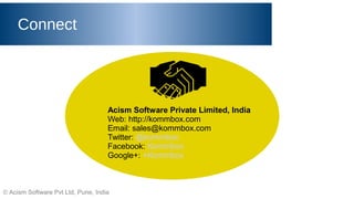 © Acism Software Pvt Ltd, Pune, India
Connect
Acism Software Private Limited, India
Web: http://kommbox.com
Email: sales@kommbox.com
Twitter: @kommbox
Facebook: Kommbox
Google+: +Kommbox
 