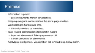 © Acism Software Pvt Ltd, Pune, India
Premise
● Information is power.
– Less in documents. More in conversations.
● Keeping everyone concerned on the same page matters.
● Work changes hands over time.
– Continuity needs to be maintained.
● Task related conversations temporal in nature
– Important when current. Take up space when old.
– Contain useful data on performance.
● Analytics / intelligence / visualization aid in “read less, know more”.
 