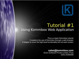 Tutorial #1
Using Kommbox Web Application
sales@kommbox.com
Acism Software Private Limited, Pune
(020) 25380588
This is a basic Kommbox tutorial.
It explains the use of Kommbox through a web browser.
It targets to cover the high level functionality but not each screen.
 