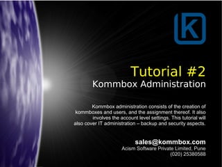 Tutorial #2
Kommbox Administration
sales@kommbox.com
Acism Software Private Limited, Pune
(020) 25380588
Kommbox administration consists of the creation of
kommboxes and users, and the assignment thereof. It also
involves the account level settings. This tutorial will
also cover IT administration – backup and security aspects.
 