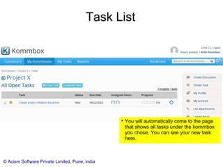 © Acism Software Private Limited, Pune, india
Task List

You will automatically come to the page
that shows all tasks under the kommbox
you chose. You can see your new task
here.

You can come to this page directly from
the side panel, by clicking the tasks link
under the appropriate kommbox name.
 