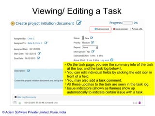 © Acism Software Private Limited, Pune, india
Viewing/ Editing a Task

On the task page, you see the summary info of the task
at the top, and the task log below it.

You can edit individual fields by clicking the edit icon in
front of a field.

You may also add a task comment.

The 'Log work' link will be enabled for you if you are an
assignee.

All these updates to the task are seen in the task log.

Issue indicators (shown as flames) show up
automatically to indicate certain issue with a task.
 