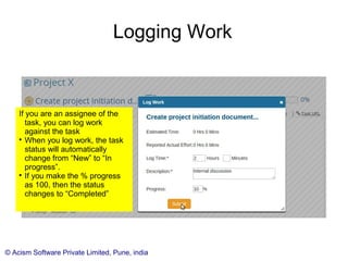 © Acism Software Private Limited, Pune, india
Logging Work
If you are an assignee of the
task, you can log work
against the task

When you log work, the task
status will automatically
change from “New” to “In
progress”.

If you make the % progress
as 100, then the status
changes to “Completed”
 